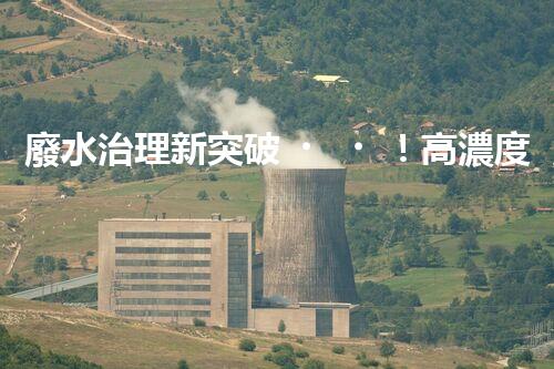 廢水治理新突破！高濃度廢水問題迎來終極解決方案？